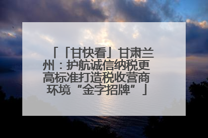 「甘快看」甘肃兰州：护航诚信纳税更高标准打造税收营商环境“金字招牌”