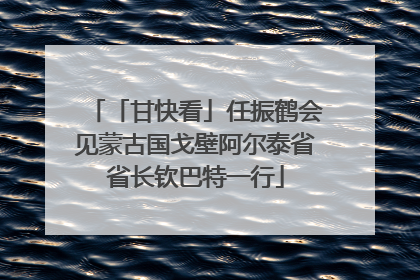 「甘快看」任振鹤会见蒙古国戈壁阿尔泰省省长钦巴特一行