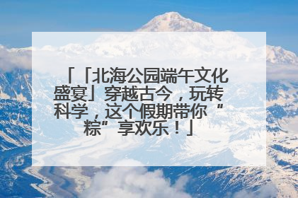 「北海公园端午文化盛宴」穿越古今，玩转科学，这个假期带你“粽”享欢乐！