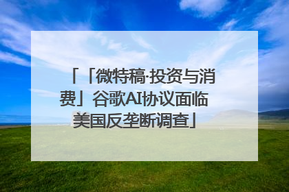 「微特稿·投资与消费」谷歌AI协议面临美国反垄断调查