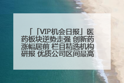 「VIP机会日报」医药板块逆势走强 创新药涨幅居前 栏目精选机构研报 优质公司区间最高涨34.9%