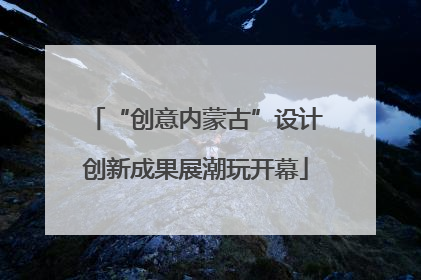 “创意内蒙古”设计创新成果展潮玩开幕