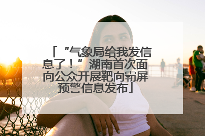 “气象局给我发信息了！”湖南首次面向公众开展靶向霸屏预警信息发布