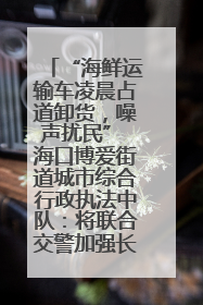 “海鲜运输车凌晨占道卸货，噪声扰民” 海口博爱街道城市综合行政执法中队：将联合交警加强长堤路一带巡逻