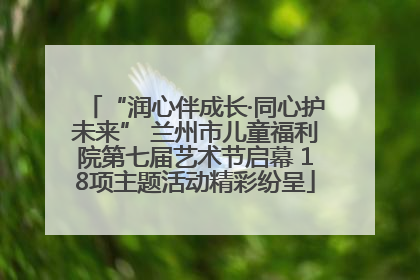 “润心伴成长·同心护未来” 兰州市儿童福利院第七届艺术节启幕 18项主题活动精彩纷呈