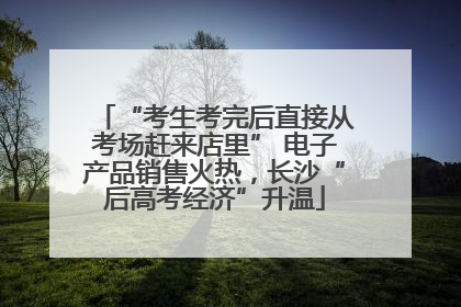 “考生考完后直接从考场赶来店里” 电子产品销售火热，长沙“后高考经济”升温