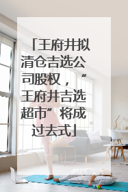 王府井拟清仓吉选公司股权，“王府井吉选超市”将成过去式
