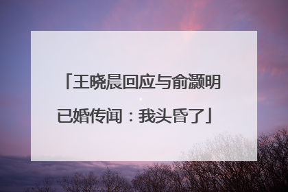 王晓晨回应与俞灏明已婚传闻：我头昏了