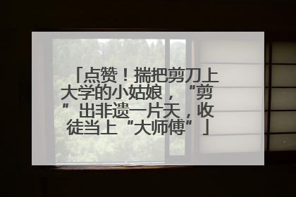 点赞！揣把剪刀上大学的小姑娘，“剪”出非遗一片天，收徒当上“大师傅”