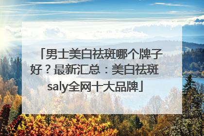 男士美白祛斑哪个牌子好？最新汇总：美白祛斑saly全网十大品牌