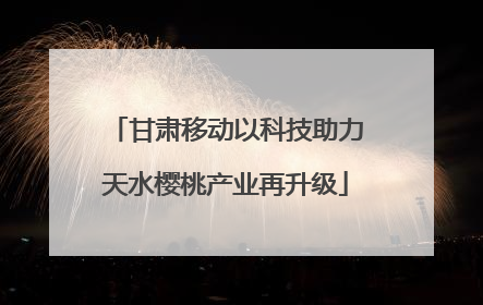 甘肃移动以科技助力天水樱桃产业再升级