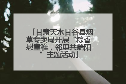 甘肃天水甘谷县烟草专卖局开展“粽香慰童稚，邻里共端阳”主题活动