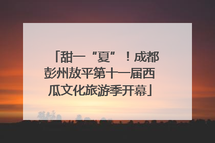 甜一“夏”！成都彭州敖平第十一届西瓜文化旅游季开幕