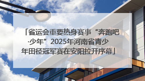 省运会重要热身赛事“奔跑吧·少年”2025年河南省青少年田径冠军赛在安阳拉开序幕