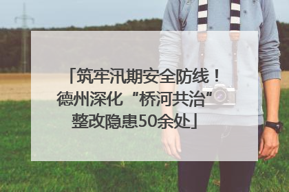 筑牢汛期安全防线！德州深化“桥河共治”整改隐患50余处