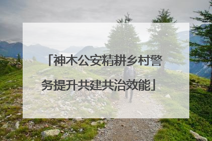 神木公安精耕乡村警务提升共建共治效能