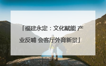 福建永定：文化赋能 产业反哺 会客厅外育新景