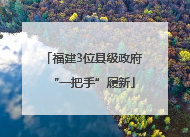 福建3位县级政府“一把手”履新