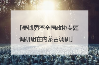 秦博勇率全国政协专题调研组在内蒙古调研