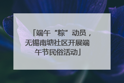 端午“粽”动员，无锡南塘社区开展端午节民俗活动
