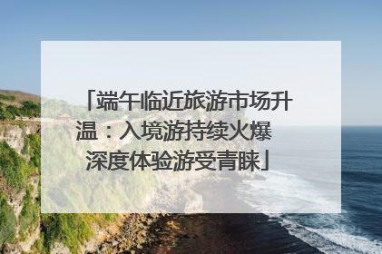 端午临近旅游市场升温：入境游持续火爆 深度体验游受青睐