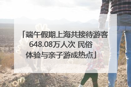 端午假期上海共接待游客648.08万人次 民俗体验与亲子游成热点