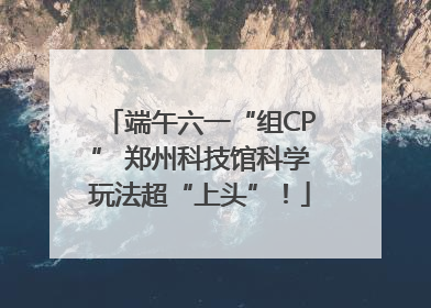 端午六一“组CP” 郑州科技馆科学玩法超“上头”！