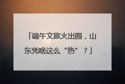 端午文旅火出圈，山东凭啥这么“热”？