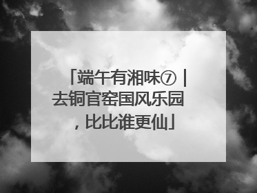 端午有湘味⑦｜去铜官窑国风乐园，比比谁更仙