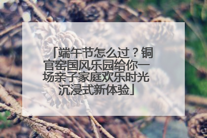 端午节怎么过？铜官窑国风乐园给你一场亲子家庭欢乐时光沉浸式新体验