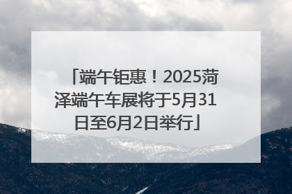 端午钜惠！2025菏泽端午车展将于5月31日至6月2日举行