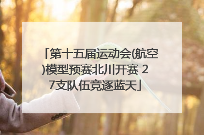 第十五届运动会(航空)模型预赛北川开赛 27支队伍竞逐蓝天