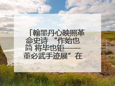 翰墨丹心映照革命史诗 “作始也简 将毕也钜——董必武手迹展”在福州开幕