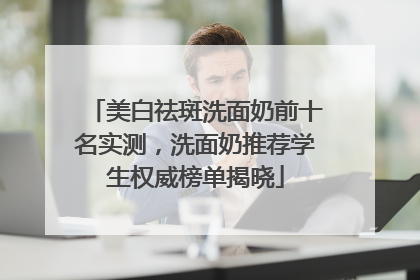 美白祛斑洗面奶前十名实测，洗面奶推荐学生权威榜单揭晓