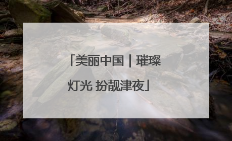 美丽中国｜璀璨灯光 扮靓津夜