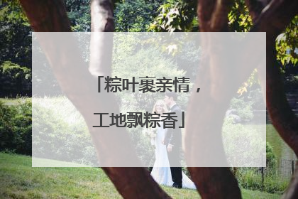 粽叶裹亲情，工地飘粽香