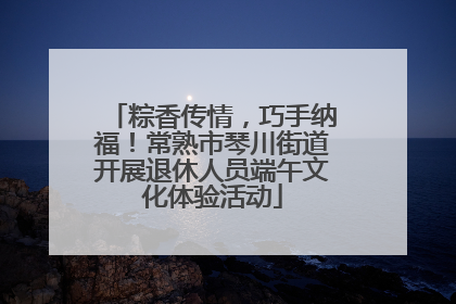 粽香传情，巧手纳福！常熟市琴川街道开展退休人员端午文化体验活动