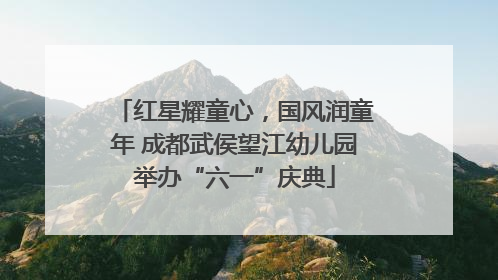 红星耀童心，国风润童年 成都武侯望江幼儿园举办“六一”庆典