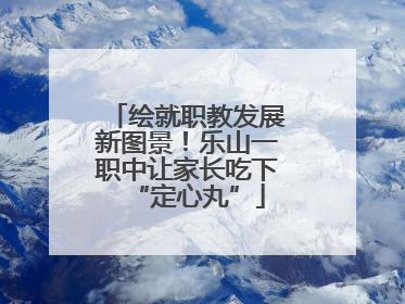 绘就职教发展新图景！乐山一职中让家长吃下“定心丸”
