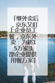继外卖后，京东又盯上企业员工餐，京东外卖：为超1.5万家头部企业提供用餐方案