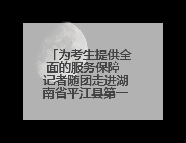 为考生提供全面的服务保障 记者随团走进湖南省平江县第一中学考点
