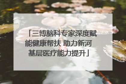 三博脑科专家深度赋能健康帮扶 助力新河基层医疗能力提升
