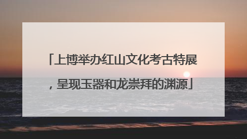 上博举办红山文化考古特展，呈现玉器和龙崇拜的渊源