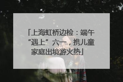 上海虹桥边检：端午“遇上”六一，携儿童家庭出境游火热