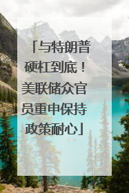 与特朗普硬杠到底！美联储众官员重申保持政策耐心