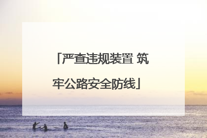 严查违规装置 筑牢公路安全防线