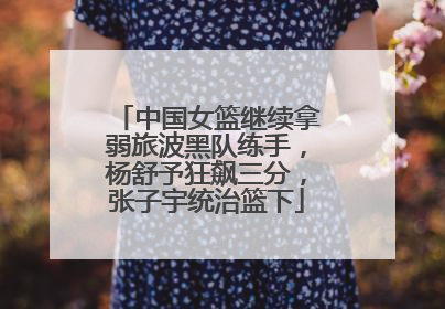 中国女篮继续拿弱旅波黑队练手，杨舒予狂飙三分，张子宇统治篮下