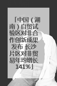 中国（湖南）自贸试验区对非合作创新成果发布 长沙片区对非贸易年均增长141%