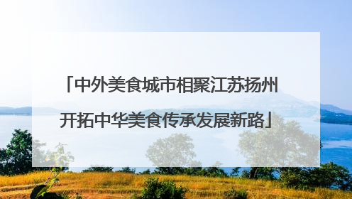 中外美食城市相聚江苏扬州 开拓中华美食传承发展新路