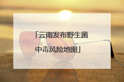 云南发布野生菌中毒风险地图